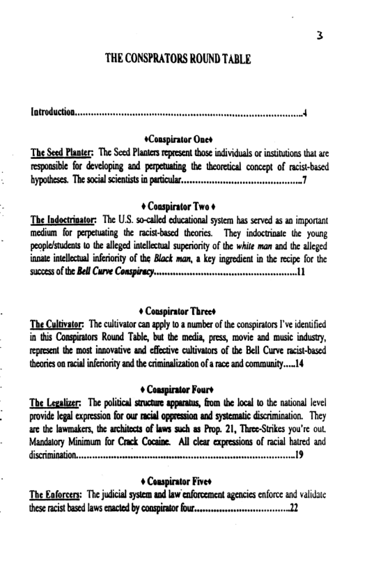 THE CONSPRATORS ROUND TABLE  latroduction..  +Conspirator Ones The Seed Panter: The S Plasers epresen those idividual o nstiaions ha are esponsible for developing and perpetating the heorecal concept of rcistbased  hypotheses. The social cieatists in particular... 1  + Coaspirator Two ¢ The Indoctrinator: The U.S. so-<alled educational sysem has served a5 an important medium for perpetuatng the racistbased theories. They indoctrinate the young peoplelstudents (0 the alleged intellecual superioriy of the white man and the alleged ianate intllectual infriority of the Block man, a key ingredient in the recipe foc the ‘sucoes of the BellCurve Conspircy..... 1  + Couspirator Threet The Cultivator: The culivatorcan aply 1o & number of the consprtors I’ve idenified in this Conspintors Round Table, but the media press, movie and music industy, epresen the most innovative and effective culivalors of the Bell Curve racist-bused theoie oa racil inferioity andthe criminlizaion ofa ace and comumunity....14  + Couspirator Fours The Legalizer: The polical srctire apparats, from the local 0 the national level provid egal expession for our acial oppresson and systematc discrimination. They ae the lawmakers, te archies oflaws such as Prop. 21, TheeeStikes you’e ol Mandalory Minimum for Crck Cocaie. Al clar expressions of racal hated and discinitation. )  + Conspirator Fives The Eaforcery: mtwmuwmw«u\mmmm« ineseracst based lawscnctd b conspirator o  